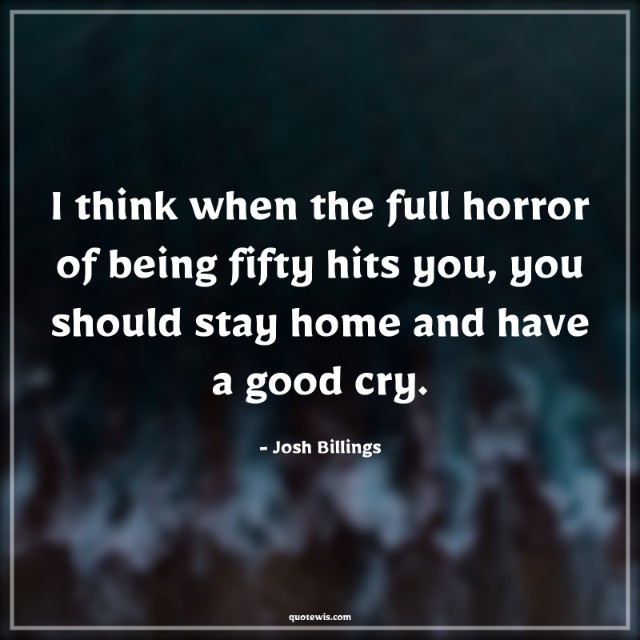 I think when the full horror of being fifty hits you, you should stay home and have a good cry. I think when the full horror of being fifty hits you, you should stay home and have a good cry.