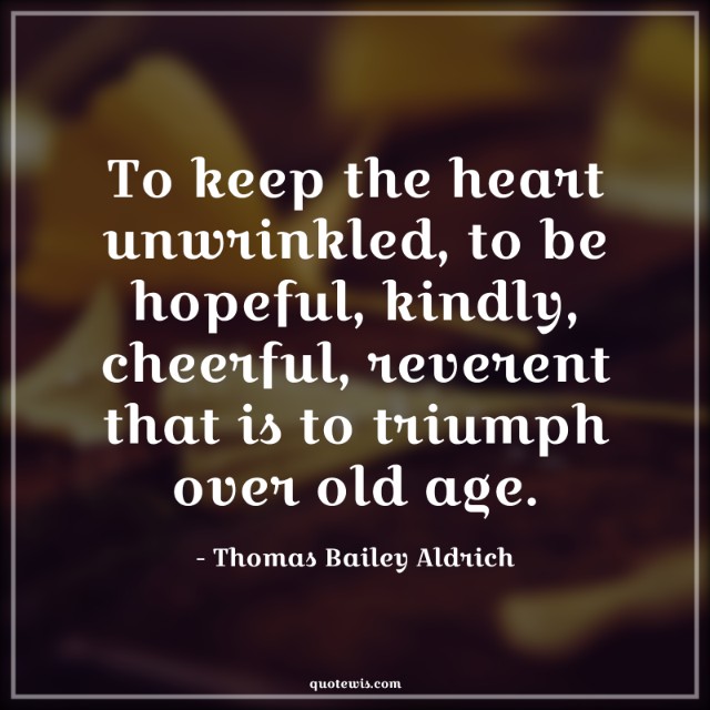 To keep the heart unwrinkled, to be hopeful, kindly, cheerful, reverent that is to triumph over old age. To keep the heart unwrinkled, to be hopeful, kindly, cheerful, reverent that is to triumph over old age.