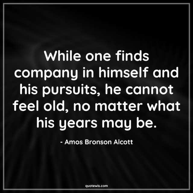 While one finds company in himself and his pursuits, he cannot feel old, no matter what his years may be. While one finds company in himself and his pursuits, he cannot feel old, no matter what his years may be.