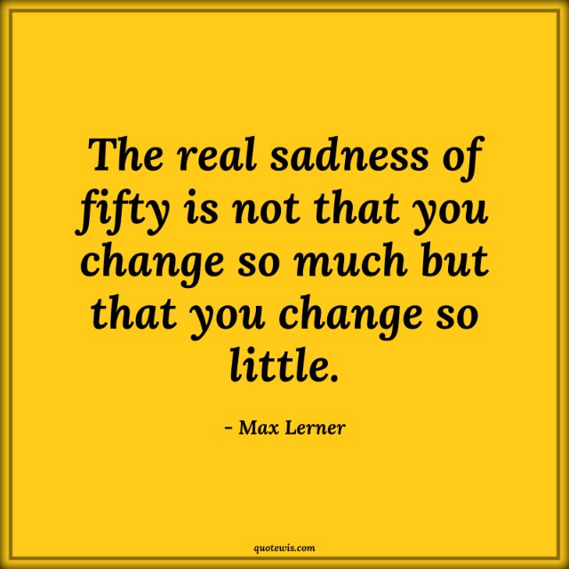 The real sadness of fifty is not that you change so much but that you change so little. The real sadness of fifty is not that you change so much but that you change so little.