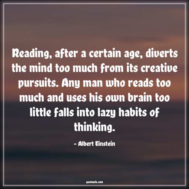 Reading, after a certain age, diverts the mind too much from its creative pursuits. Any man who reads too much and uses his own brain too little falls into lazy habits of thinking. Reading, after a certain age, diverts the mind too much from its creative pursuits. Any man who reads too much and uses his own brain too little falls into lazy habits of thinking.