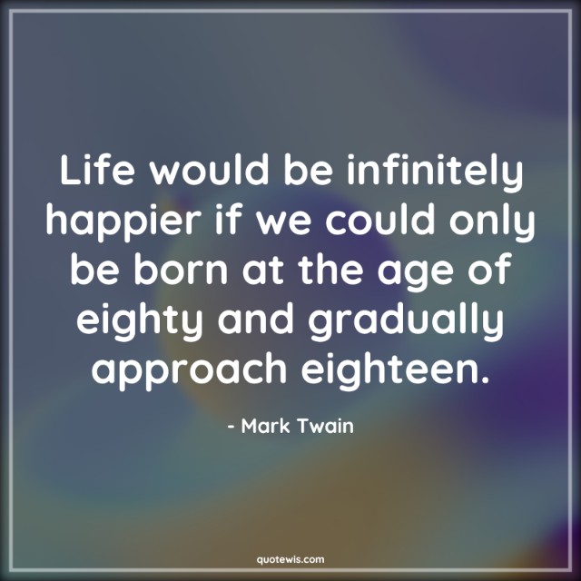 Life would be infinitely happier if we could only be born at the age of eighty and gradually approach eighteen. Life would be infinitely happier if we could only be born at the age of eighty and gradually approach eighteen.