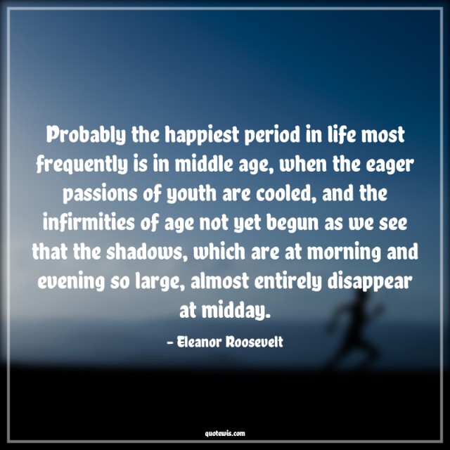 Probably the happiest period in life most frequently is in middle age, when the eager passions of youth are cooled, and the infirmities of age not yet begun as we see that the shadows, which are at morning and evening so large, almost entirely disappear at midday. Probably the happiest period in life most frequently is in middle age, when the eager passions of youth are cooled, and the infirmities of age not yet begun as we see that the shadows, which are at morning and evening so large, almost entirely disappear at midday.