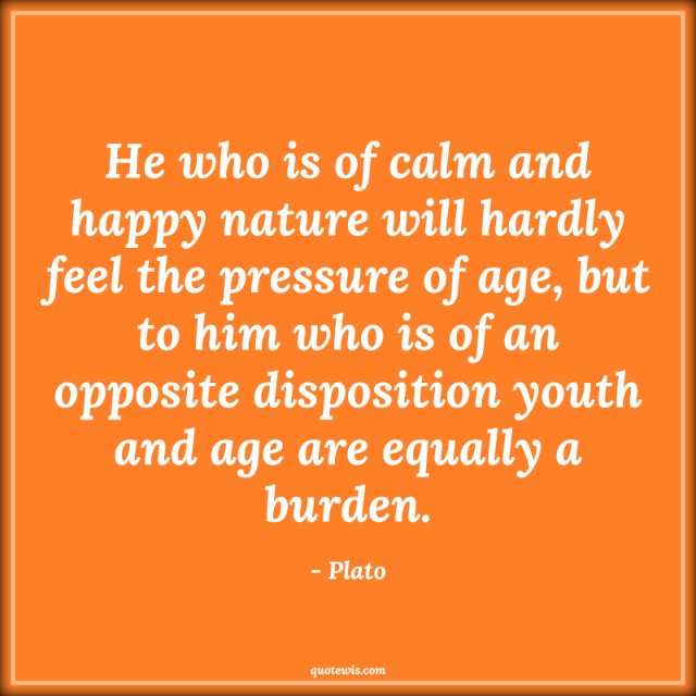 He who is of calm and happy nature will hardly feel the pressure of age, but to him who is of an opposite disposition youth and age are equally a burden. He who is of calm and happy nature will hardly feel the pressure of age, but to him who is of an opposite disposition youth and age are equally a burden.