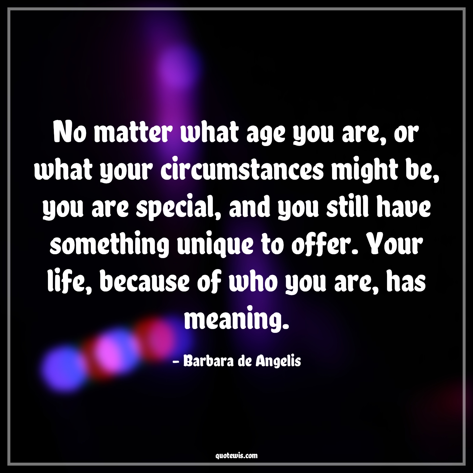 No matter what age you are, or what your circumstances might be, you are special, and you still have something unique to offer. Your life, because of who you are, has meaning. - Barbara de Angelis Quotes |  Age Quotes, No matter what age you are, or what your circumstances might be, you are special, and you still have something unique to offer. Your life, because of who you are, has meaning. - Barbara de Angelis Quotes |  Age Quotes,