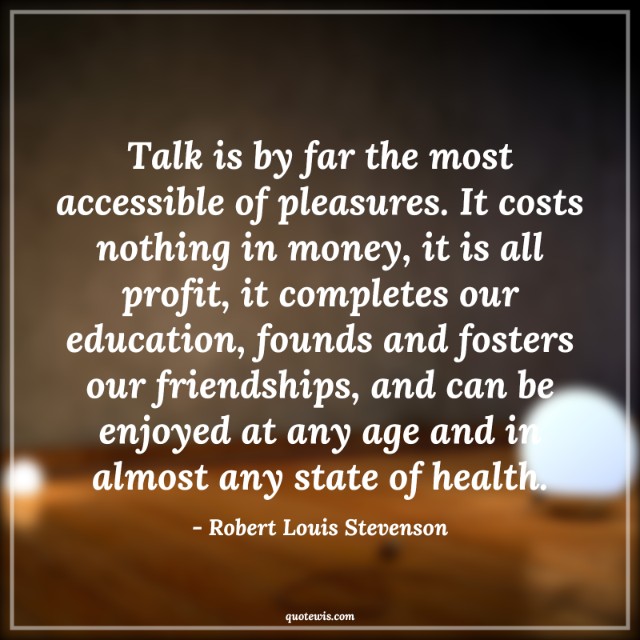 Talk is by far the most accessible of pleasures. It costs nothing in money, it is all profit, it completes our education, founds and fosters our friendships, and can be enjoyed at any age and in almost any state of health. Talk is by far the most accessible of pleasures. It costs nothing in money, it is all profit, it completes our education, founds and fosters our friendships, and can be enjoyed at any age and in almost any state of health.