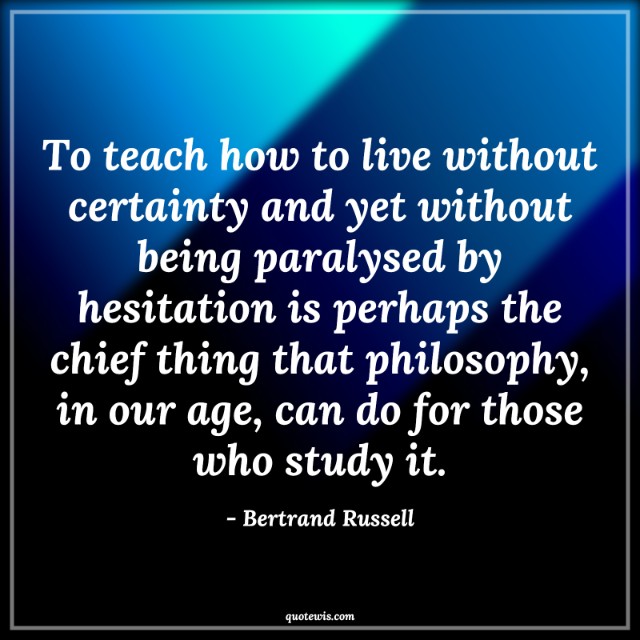 To teach how to live without certainty and yet without being paralysed by hesitation is perhaps the chief thing that philosophy, in our age, can do for those who study it. To teach how to live without certainty and yet without being paralysed by hesitation is perhaps the chief thing that philosophy, in our age, can do for those who study it.
