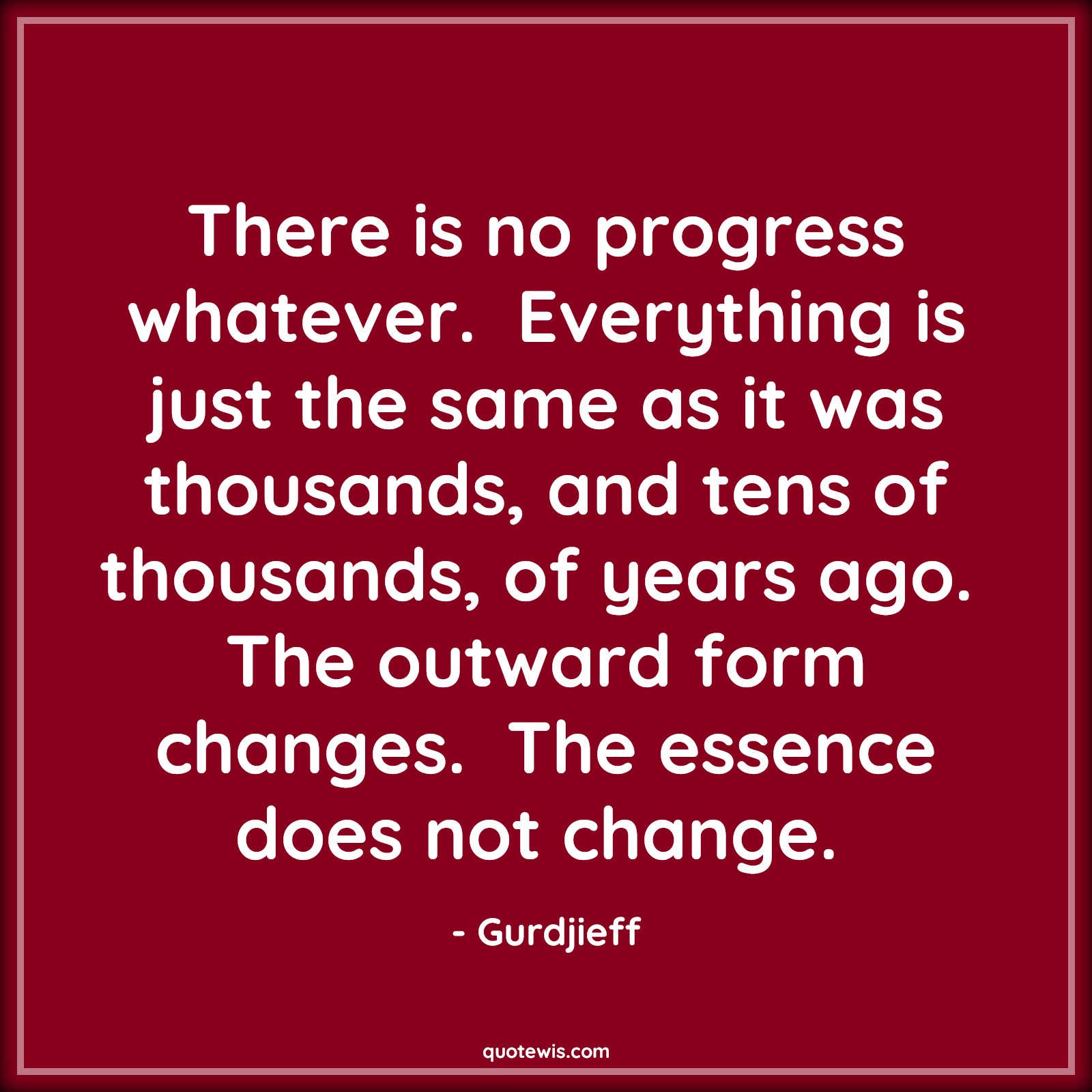 There is no progress whatever.  Everything is just the same as it was thousands, and tens of thousands, of years ago.  The outward form changes.  The essence does not change.  - Gurdjieff Quotes |  Action Quotes, There is no progress whatever.  Everything is just the same as it was thousands, and tens of thousands, of years ago.  The outward form changes.  The essence does not change.  - Gurdjieff Quotes |  Action Quotes,
