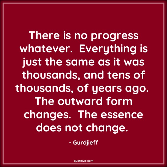 There is no progress whatever.  Everything is just the same as it was thousands, and tens of thousands, of years ago.  The outward form changes.  The essence does not change.  There is no progress whatever.  Everything is just the same as it was thousands, and tens of thousands, of years ago.  The outward form changes.  The essence does not change.