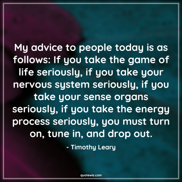 My advice to people today is as follows: If you take the game of life seriously, if you take your nervous system seriously, if you take your sense organs seriously, if you take the energy process seriously, you must turn on, tune in, and drop out. My advice to people today is as follows: If you take the game of life seriously, if you take your nervous system seriously, if you take your sense organs seriously, if you take the energy process seriously, you must turn on, tune in, and drop out.