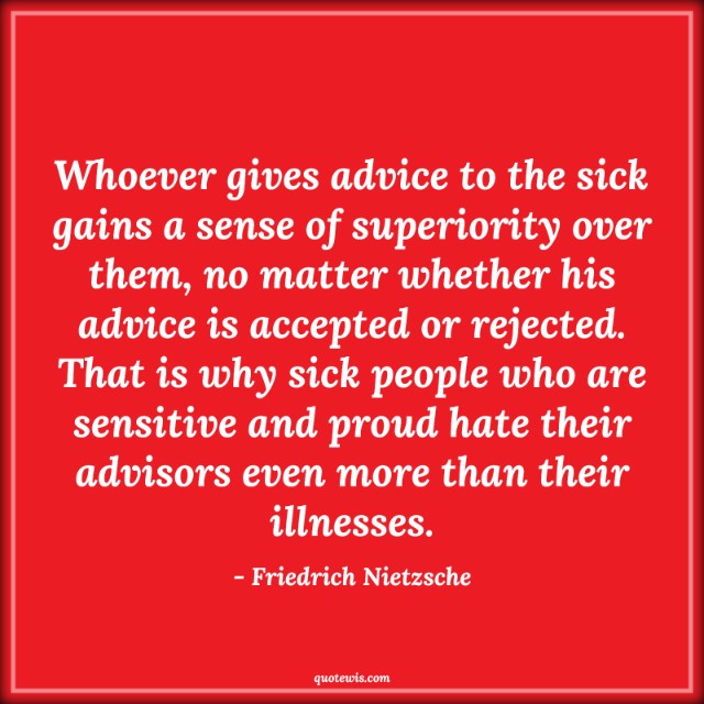 Whoever gives advice to the sick gains a sense of superiority over them, no matter whether his advice is accepted or rejected. That is why sick people who are sensitive and proud hate their advisors even more than their illnesses. Whoever gives advice to the sick gains a sense of superiority over them, no matter whether his advice is accepted or rejected. That is why sick people who are sensitive and proud hate their advisors even more than their illnesses.