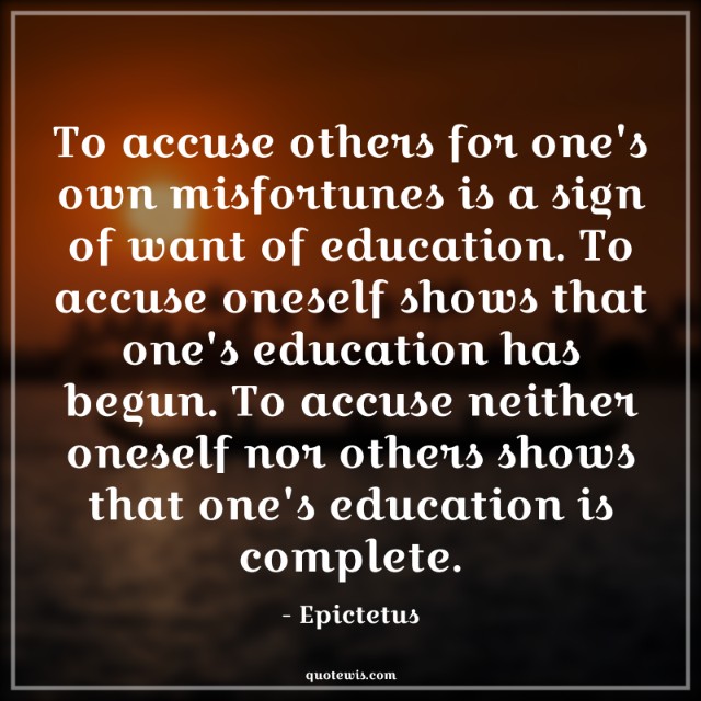 To accuse others for one's own misfortunes is a sign of want of education. To accuse oneself shows that one's education has begun. To accuse neither oneself nor others shows that one's education is complete. To accuse others for one's own misfortunes is a sign of want of education. To accuse oneself shows that one's education has begun. To accuse neither oneself nor others shows that one's education is complete.