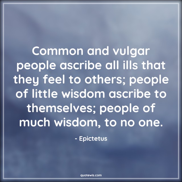 Common and vulgar people ascribe all ills that they feel to others; people of little wisdom ascribe to themselves; people of much wisdom, to no one. Common and vulgar people ascribe all ills that they feel to others; people of little wisdom ascribe to themselves; people of much wisdom, to no one.
