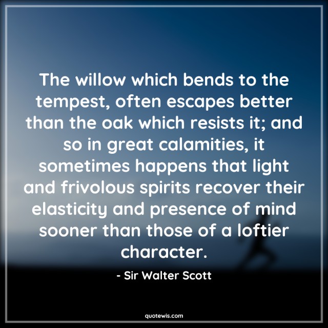 The willow which bends to the tempest, often escapes better than the oak which resists it; and so in great calamities, it sometimes happens that light and frivolous spirits recover their elasticity and presence of mind sooner than those of a loftier character. The willow which bends to the tempest, often escapes better than the oak which resists it; and so in great calamities, it sometimes happens that light and frivolous spirits recover their elasticity and presence of mind sooner than those of a loftier character.