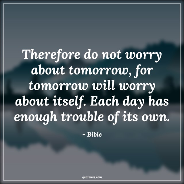 Therefore do not worry about tomorrow, for tomorrow will worry about itself. Each day has enough trouble of its own. Therefore do not worry about tomorrow, for tomorrow will worry about itself. Each day has enough trouble of its own.