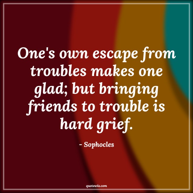 One's own escape from troubles makes one glad; but bringing friends to trouble is hard grief. One's own escape from troubles makes one glad; but bringing friends to trouble is hard grief.