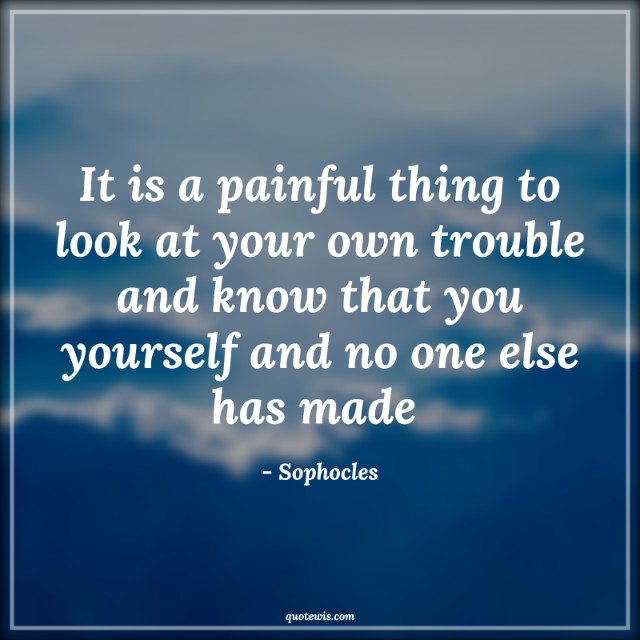 It is a painful thing to look at your own trouble and know that you yourself and no one else has made  It is a painful thing to look at your own trouble and know that you yourself and no one else has made