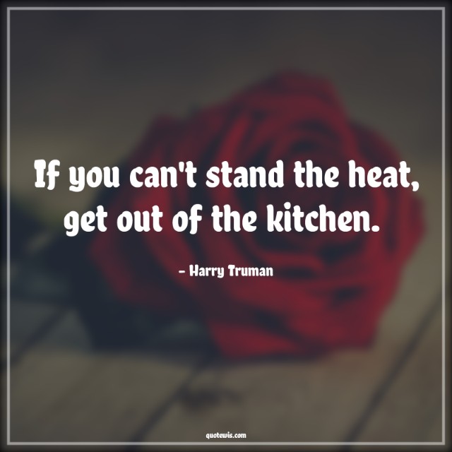 If you can't stand the heat, get out of the kitchen.  If you can't stand the heat, get out of the kitchen.