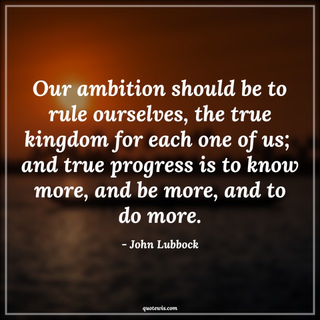 Our ambition should be to rule ourselves, the true kingdom for each one of us;  and true progress is to know more, and be more, and to do more. Our ambition should be to rule ourselves, the true kingdom for each one of us;  and true progress is to know more, and be more, and to do more.
