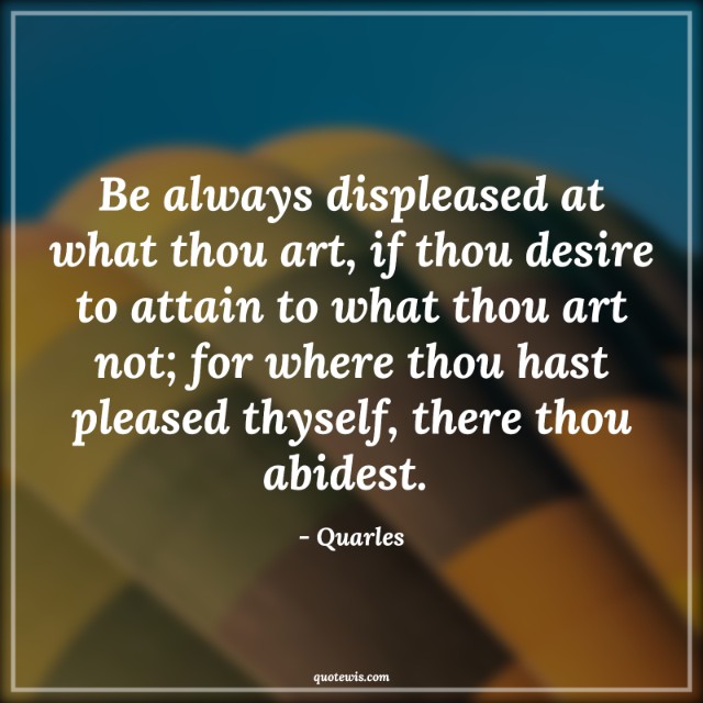 Be always displeased at what thou art, if thou desire to attain to what thou art not; for where thou hast pleased thyself, there thou abidest.  Be always displeased at what thou art, if thou desire to attain to what thou art not; for where thou hast pleased thyself, there thou abidest.
