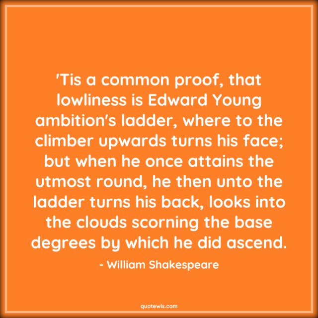 'Tis a common proof, that lowliness is Edward Young ambition's ladder, where to the climber upwards turns his face; but when he once attains the utmost round, he then unto the ladder turns his back, looks into the clouds scorning the base degrees by which he did ascend. 'Tis a common proof, that lowliness is Edward Young ambition's ladder, where to the climber upwards turns his face; but when he once attains the utmost round, he then unto the ladder turns his back, looks into the clouds scorning the base degrees by which he did ascend.