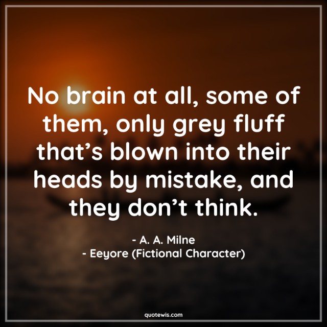 No brain at all, some of them, only grey fluff that’s blown into their heads by mistake, and they don’t think. No brain at all, some of them, only grey fluff that’s blown into their heads by mistake, and they don’t think.
