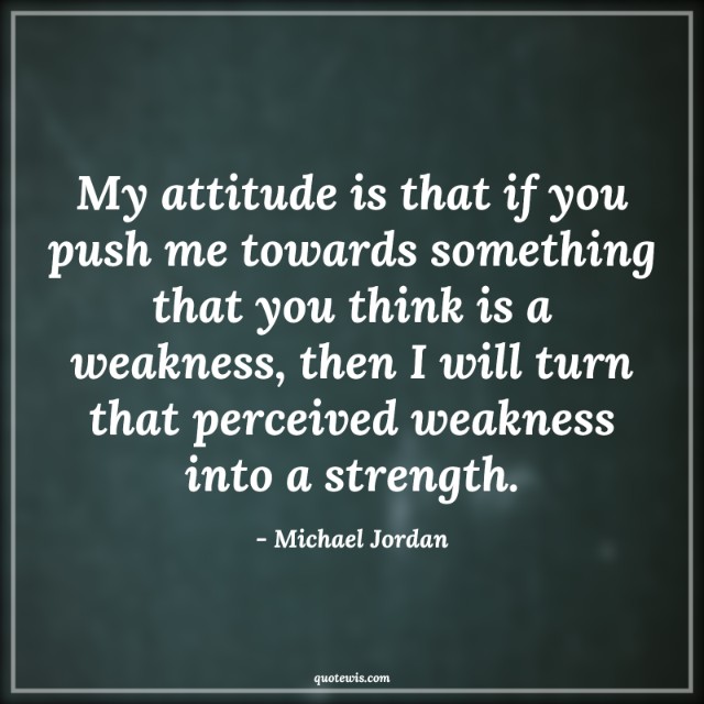 My attitude is that if you push me towards something that you think is a weakness, then I will turn that perceived weakness into a strength. My attitude is that if you push me towards something that you think is a weakness, then I will turn that perceived weakness into a strength.