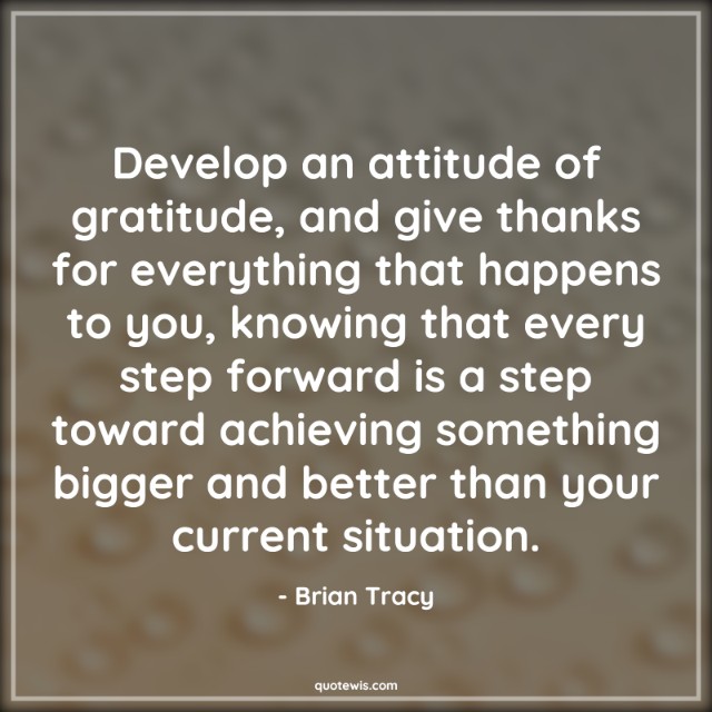 Develop an attitude of gratitude, and give thanks for everything that happens to you, knowing that every step forward is a step toward achieving something bigger and better than your current situation. Develop an attitude of gratitude, and give thanks for everything that happens to you, knowing that every step forward is a step toward achieving something bigger and better than your current situation.