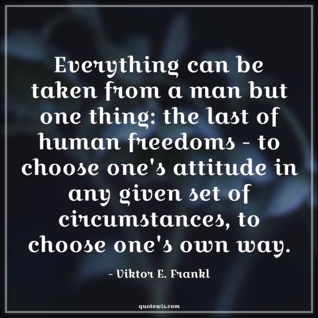 Everything can be taken from a man but one thing: the last of human freedoms - to choose one's attitude in any given set of circumstances, to choose one's own way. Everything can be taken from a man but one thing: the last of human freedoms - to choose one's attitude in any given set of circumstances, to choose one's own way.