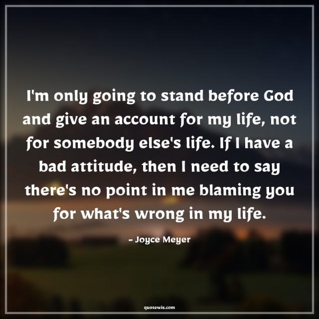 I'm only going to stand before God and give an account for my life, not for somebody else's life. If I have a bad attitude, then I need to say there's no point in me blaming you for what's wrong in my life. I'm only going to stand before God and give an account for my life, not for somebody else's life. If I have a bad attitude, then I need to say there's no point in me blaming you for what's wrong in my life.