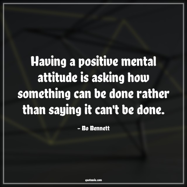 Having a positive mental attitude is asking how something can be done rather than saying it can't be done. Having a positive mental attitude is asking how something can be done rather than saying it can't be done.