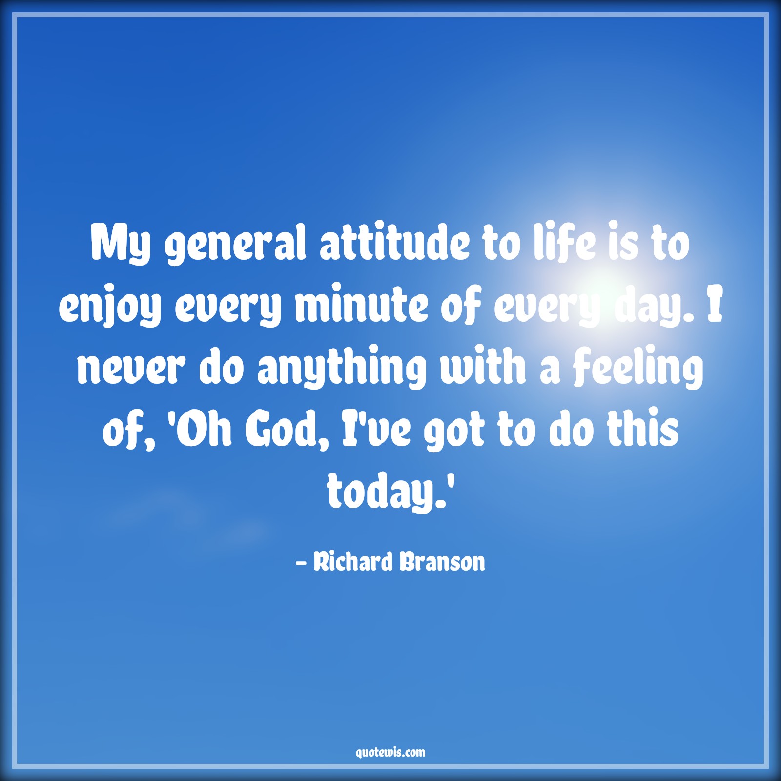 My general attitude to life is to enjoy every minute of every day. I never do anything with a feeling of, 'Oh God, I've got to do this today.' - Richard Branson Quotes |  Attitude Quotes, My general attitude to life is to enjoy every minute of every day. I never do anything with a feeling of, 'Oh God, I've got to do this today.' - Richard Branson Quotes |  Attitude Quotes,