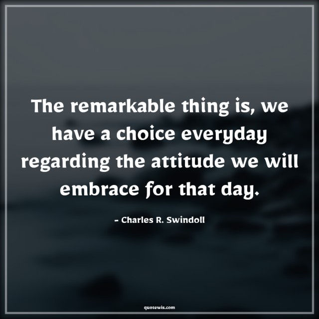 The remarkable thing is, we have a choice everyday regarding the attitude we will embrace for that day. The remarkable thing is, we have a choice everyday regarding the attitude we will embrace for that day.