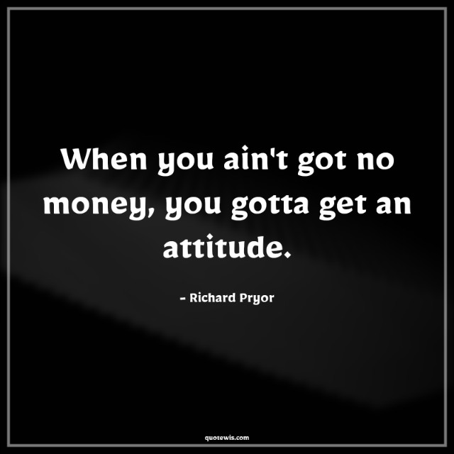 When you ain't got no money, you gotta get an attitude. When you ain't got no money, you gotta get an attitude.