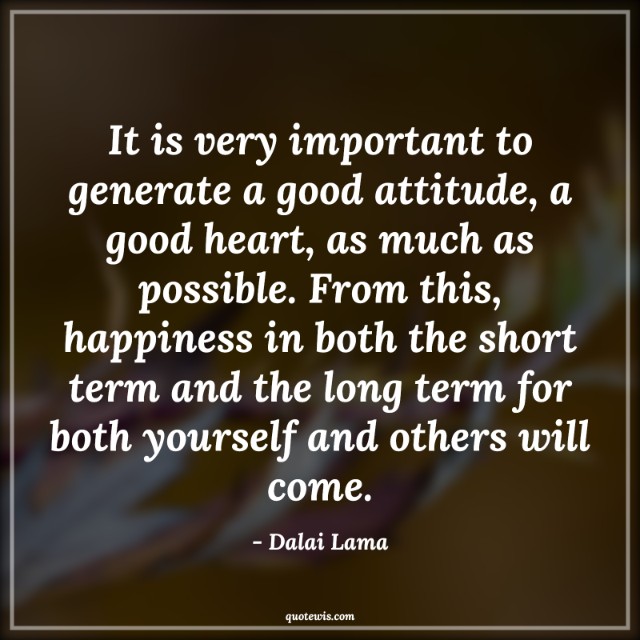 It is very important to generate a good attitude, a good heart, as much as possible. From this, happiness in both the short term and the long term for both yourself and others will come. It is very important to generate a good attitude, a good heart, as much as possible. From this, happiness in both the short term and the long term for both yourself and others will come.