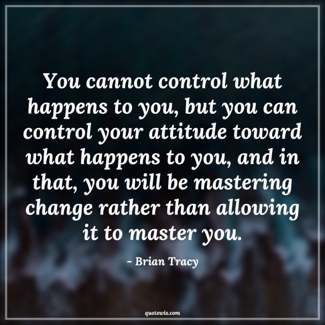 You cannot control what happens to you, but you can control your attitude toward what happens to you, and in that, you will be mastering change rather than allowing it to master you. You cannot control what happens to you, but you can control your attitude toward what happens to you, and in that, you will be mastering change rather than allowing it to master you.