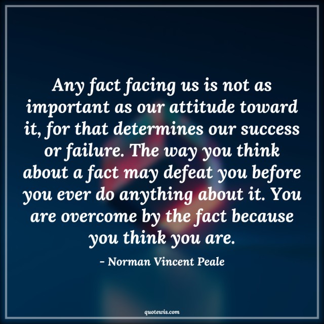 Any fact facing us is not as important as our attitude toward it, for that determines our success or failure. The way you think about a fact may defeat you before you ever do anything about it. You are overcome by the fact because you think you are. Any fact facing us is not as important as our attitude toward it, for that determines our success or failure. The way you think about a fact may defeat you before you ever do anything about it. You are overcome by the fact because you think you are.