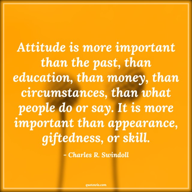 Attitude is more important than the past, than education, than money, than circumstances, than what people do or say. It is more important than appearance, giftedness, or skill. Attitude is more important than the past, than education, than money, than circumstances, than what people do or say. It is more important than appearance, giftedness, or skill.