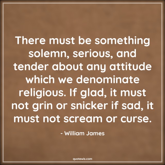There must be something solemn, serious, and tender about any attitude which we denominate religious. If glad, it must not grin or snicker if sad, it must not scream or curse. There must be something solemn, serious, and tender about any attitude which we denominate religious. If glad, it must not grin or snicker if sad, it must not scream or curse.