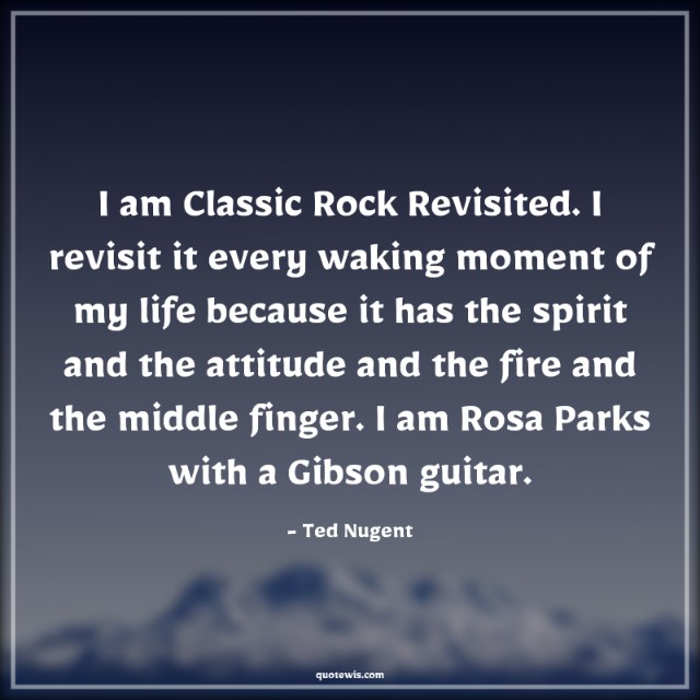 I am Classic Rock Revisited. I revisit it every waking moment of my life because it has the spirit and the attitude and the fire and the middle finger. I am Rosa Parks with a Gibson guitar. I am Classic Rock Revisited. I revisit it every waking moment of my life because it has the spirit and the attitude and the fire and the middle finger. I am Rosa Parks with a Gibson guitar.