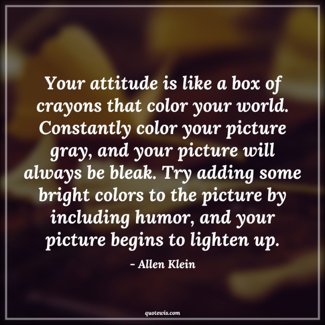 Your attitude is like a box of crayons that color your world. Constantly color your picture gray, and your picture will always be bleak. Try adding some bright colors to the picture by including humor, and your picture begins to lighten up. Your attitude is like a box of crayons that color your world. Constantly color your picture gray, and your picture will always be bleak. Try adding some bright colors to the picture by including humor, and your picture begins to lighten up.