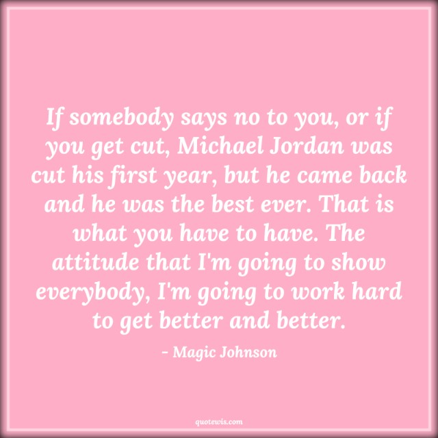 If somebody says no to you, or if you get cut, Michael Jordan was cut his first year, but he came back and he was the best ever. That is what you have to have. The attitude that I'm going to show everybody, I'm going to work hard to get better and better. If somebody says no to you, or if you get cut, Michael Jordan was cut his first year, but he came back and he was the best ever. That is what you have to have. The attitude that I'm going to show everybody, I'm going to work hard to get better and better.