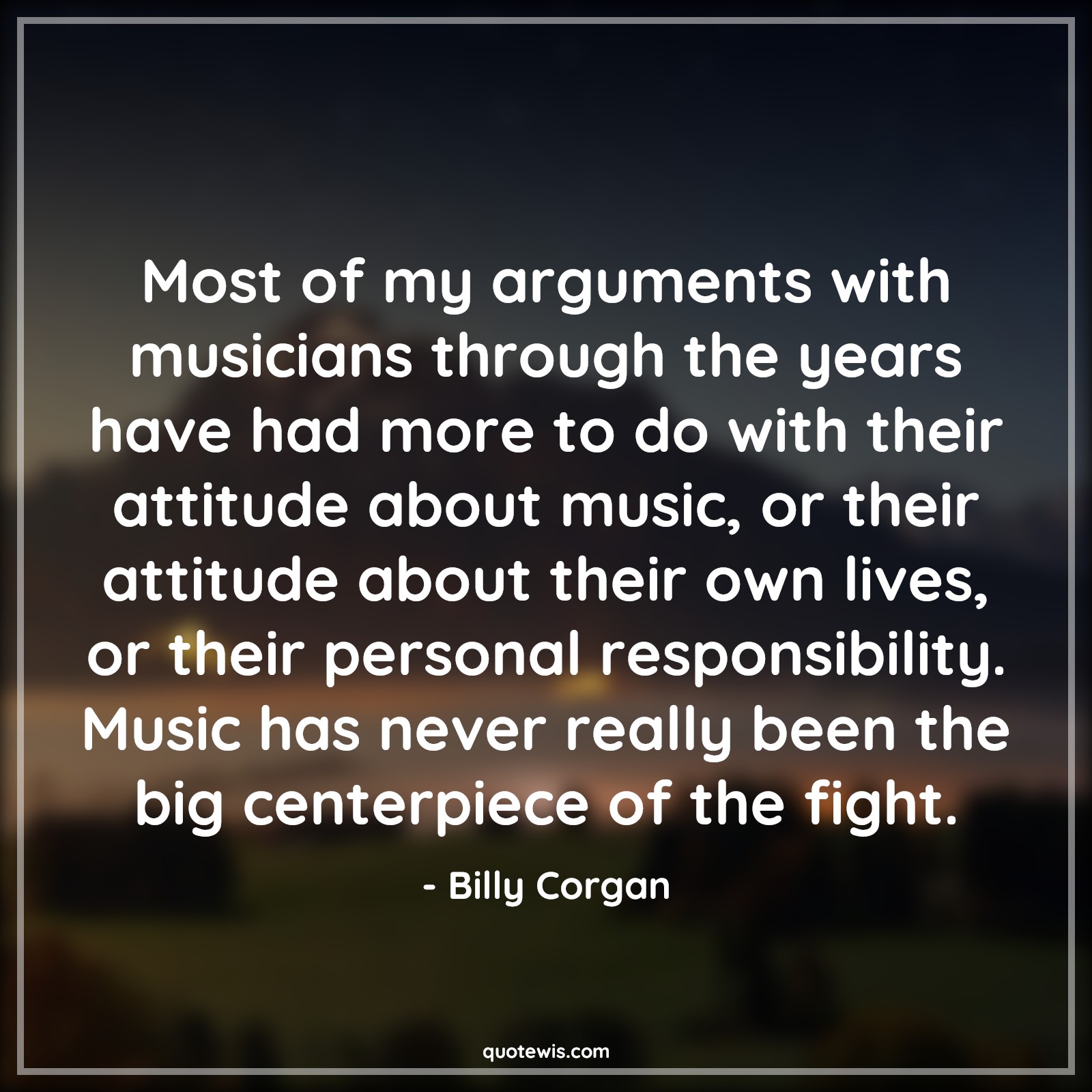 Most of my arguments with musicians through the years have had more to do with their attitude about music, or their attitude about their own lives, or their personal responsibility. Music has never really been the big centerpiece of the fight. - Billy Corgan Quotes |  Attitude Quotes, Most of my arguments with musicians through the years have had more to do with their attitude about music, or their attitude about their own lives, or their personal responsibility. Music has never really been the big centerpiece of the fight. - Billy Corgan Quotes |  Attitude Quotes,