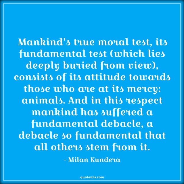 Mankind's true moral test, its fundamental test (which lies deeply buried from view), consists of its attitude towards those who are at its mercy: animals. And in this respect mankind has suffered a fundamental debacle, a debacle so fundamental that all others stem from it. Mankind's true moral test, its fundamental test (which lies deeply buried from view), consists of its attitude towards those who are at its mercy: animals. And in this respect mankind has suffered a fundamental debacle, a debacle so fundamental that all others stem from it.
