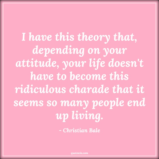 I have this theory that, depending on your attitude, your life doesn't have to become this ridiculous charade that it seems so many people end up living. I have this theory that, depending on your attitude, your life doesn't have to become this ridiculous charade that it seems so many people end up living.