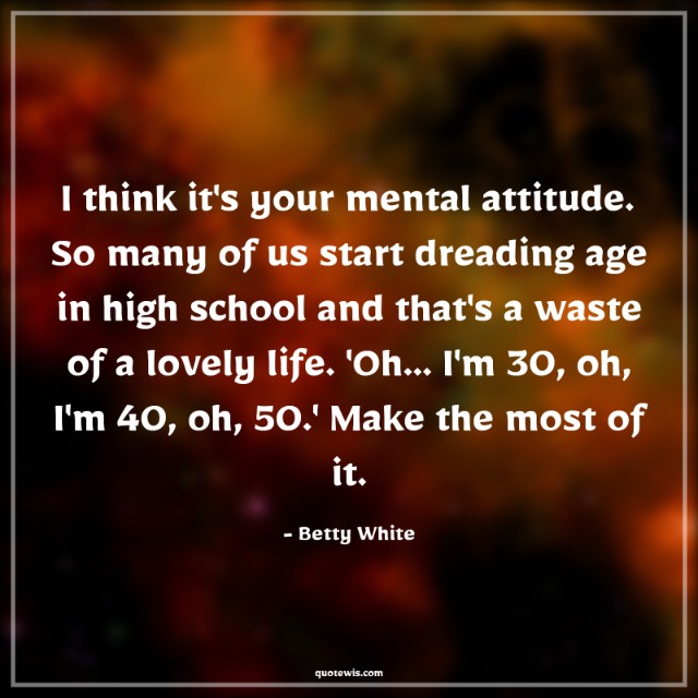 I think it's your mental attitude. So many of us start dreading age in high school and that's a waste of a lovely life. 'Oh... I'm 30, oh, I'm 40, oh, 50.' Make the most of it. I think it's your mental attitude. So many of us start dreading age in high school and that's a waste of a lovely life. 'Oh... I'm 30, oh, I'm 40, oh, 50.' Make the most of it.