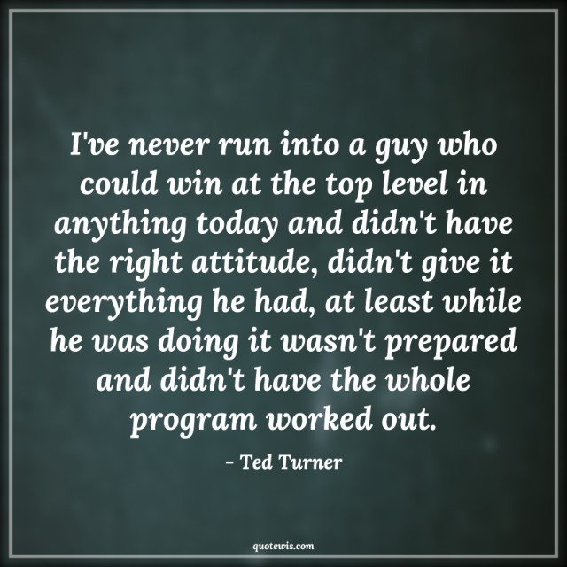 I've never run into a guy who could win at the top level in anything today and didn't have the right attitude, didn't give it everything he had, at least while he was doing it wasn't prepared and didn't have the whole program worked out. I've never run into a guy who could win at the top level in anything today and didn't have the right attitude, didn't give it everything he had, at least while he was doing it wasn't prepared and didn't have the whole program worked out.