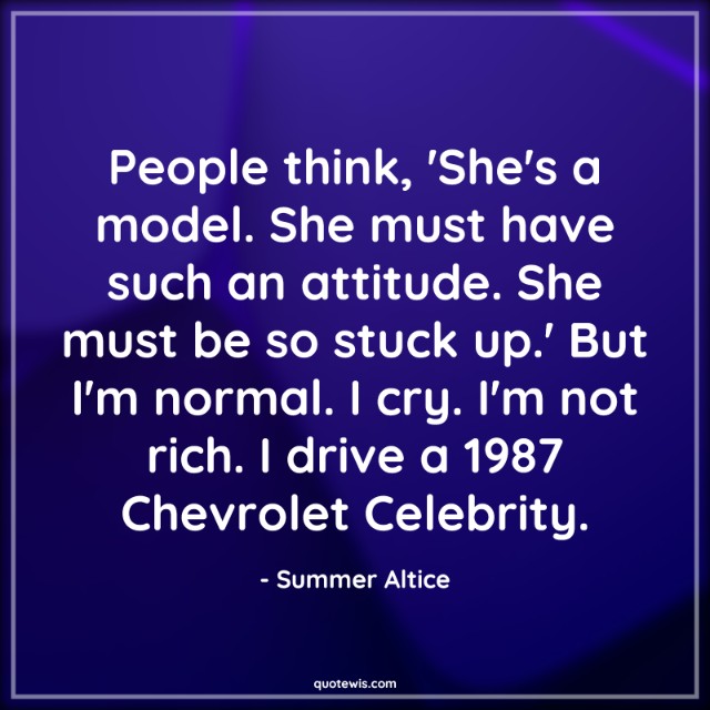 People think, 'She's a model. She must have such an attitude. She must be so stuck up.' But I'm normal. I cry. I'm not rich. I drive a 1987 Chevrolet Celebrity. People think, 'She's a model. She must have such an attitude. She must be so stuck up.' But I'm normal. I cry. I'm not rich. I drive a 1987 Chevrolet Celebrity.