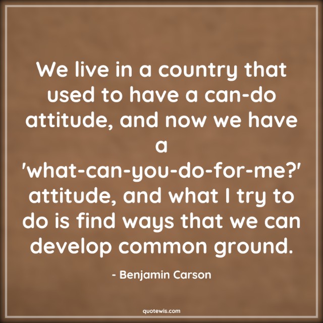 We live in a country that used to have a can-do attitude, and now we have a 'what-can-you-do-for-me?' attitude, and what I try to do is find ways that we can develop common ground. We live in a country that used to have a can-do attitude, and now we have a 'what-can-you-do-for-me?' attitude, and what I try to do is find ways that we can develop common ground.