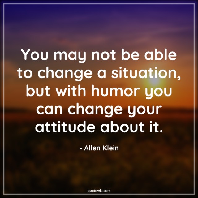 You may not be able to change a situation, but with humor you can change your attitude about it. You may not be able to change a situation, but with humor you can change your attitude about it.